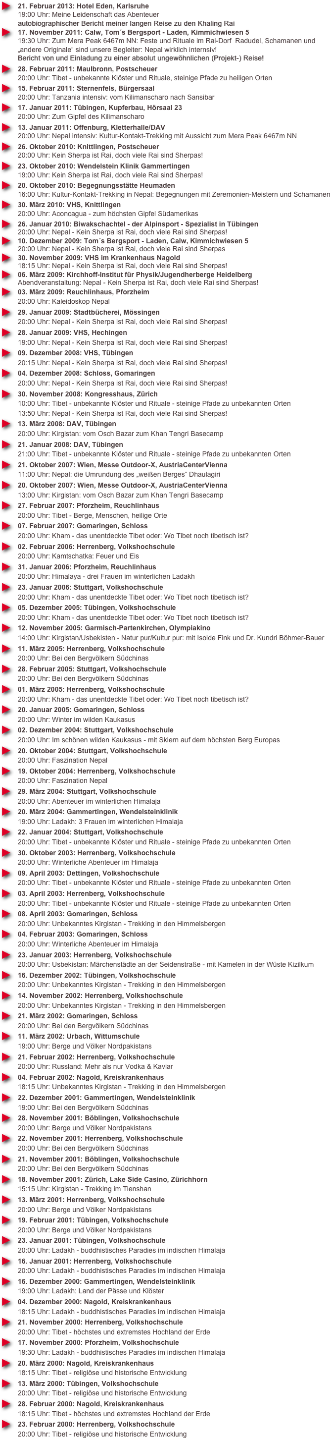 21. Februar 2013: Hotel Eden, Karlsruhe
19:00 Uhr: Meine Leidenschaft das Abenteuer autobiographischer Bericht meiner langen Reise zu den Khaling Rai
17. November 2011: Calw, Tom´s Bergsport - Laden, Kimmichwiesen 5
19:30 Uhr: Zum Mera Peak 6467m NN: Feste und Rituale im Rai-Dorf  Radudel, Schamanen und  „andere Originale“ sind unsere Begleiter: Nepal wirklich internsiv! Bericht von und Einladung zu einer absolut ungewöhnlichen (Projekt-) Reise!
28. Februar 2011: Maulbronn, Postscheuer
20:00 Uhr: Tibet - unbekannte Klöster und Rituale, steinige Pfade zu heiligen Orten
15. Februar 2011: Sternenfels, Bürgersaal
20:00 Uhr: Tanzania intensiv: vom Kilimanscharo nach Sansibar
17. Januar 2011: Tübingen, Kupferbau, Hörsaal 23
20:00 Uhr: Zum Gipfel des Kilimanscharo
13. Januar 2011: Offenburg, Kletterhalle/DAV
20:00 Uhr: Nepal intensiv: Kultur-Kontakt-Trekking mit Aussicht zum Mera Peak 6467m NN
26. Oktober 2010: Knittlingen, Postscheuer
20:00 Uhr: Kein Sherpa ist Rai, doch viele Rai sind Sherpas!
23. Oktober 2010: Wendelstein Klinik Gammertingen
19:00 Uhr: Kein Sherpa ist Rai, doch viele Rai sind Sherpas!
20. Oktober 2010: Begegnungsstätte Heumaden
16:00 Uhr: Kultur-Kontakt-Trekking in Nepal: Begegnungen mit Zeremonien-Meistern und Schamanen
30. März 2010: VHS, Knittlingen
20:00 Uhr: Aconcagua - zum höchsten Gipfel Südamerikas
26. Januar 2010: Biwakschachtel - der Alpinsport - Spezialist in Tübingen 20:00 Uhr: Nepal - Kein Sherpa ist Rai, doch viele Rai sind Sherpas!
10. Dezember 2009: Tom´s Bergsport - Laden, Calw, Kimmichwiesen 5 20:00 Uhr: Nepal - Kein Sherpa ist Rai, doch viele Rai sind Sherpas
30. November 2009: VHS im Krankenhaus Nagold 18:15 Uhr: Nepal - Kein Sherpa ist Rai, doch viele Rai sind Sherpas!
06. März 2009: Kirchhoff-Institut für Physik/Jugendherberge Heidelberg Abendveranstaltung: Nepal - Kein Sherpa ist Rai, doch viele Rai sind Sherpas!
03. März 2009: Reuchlinhaus, Pforzheim
20:00 Uhr: Kaleidoskop Nepal
29. Januar 2009: Stadtbücherei, Mössingen
20:00 Uhr: Nepal - Kein Sherpa ist Rai, doch viele Rai sind Sherpas!
28. Januar 2009: VHS, Hechingen
19:00 Uhr: Nepal - Kein Sherpa ist Rai, doch viele Rai sind Sherpas!
09. Dezember 2008: VHS, Tübingen
20:15 Uhr: Nepal - Kein Sherpa ist Rai, doch viele Rai sind Sherpas!
04. Dezember 2008: Schloss, Gomaringen
20:00 Uhr: Nepal - Kein Sherpa ist Rai, doch viele Rai sind Sherpas!
30. November 2008: Kongresshaus, Zürich
10:00 Uhr: Tibet - unbekannte Klöster und Rituale - steinige Pfade zu unbekannten Orten
13:50 Uhr: Nepal - Kein Sherpa ist Rai, doch viele Rai sind Sherpas!
13. März 2008: DAV, Tübingen
20:00 Uhr: Kirgistan: vom Osch Bazar zum Khan Tengri Basecamp
21. Januar 2008: DAV, Tübingen
21:00 Uhr: Tibet - unbekannte Klöster und Rituale - steinige Pfade zu unbekannten Orten
21. Oktober 2007: Wien, Messe Outdoor-X, AustriaCenterVienna
11:00 Uhr: Nepal: die Umrundung des „weißen Berges“ Dhaulagiri
20. Oktober 2007: Wien, Messe Outdoor-X, AustriaCenterVienna
13:00 Uhr: Kirgistan: vom Osch Bazar zum Khan Tengri Basecamp
27. Februar 2007: Pforzheim, Reuchlinhaus
20:00 Uhr: Tibet - Berge, Menschen, heilige Orte
07. Februar 2007: Gomaringen, Schloss
20:00 Uhr: Kham - das unentdeckte Tibet oder: Wo Tibet noch tibetisch ist?
02. Februar 2006: Herrenberg, Volkshochschule
20:00 Uhr: Kamtschatka: Feuer und Eis
31. Januar 2006: Pforzheim, Reuchlinhaus
20:00 Uhr: Himalaya - drei Frauen im winterlichen Ladakh
23. Januar 2006: Stuttgart, Volkshochschule
20:00 Uhr: Kham - das unentdeckte Tibet oder: Wo Tibet noch tibetisch ist?
05. Dezember 2005: Tübingen, Volkshochschule
20:00 Uhr: Kham - das unentdeckte Tibet oder: Wo Tibet noch tibetisch ist?
12. November 2005: Garmisch-Partenkirchen, Olympiakino
14:00 Uhr: Kirgistan/Usbekisten - Natur pur/Kultur pur: mit Isolde Fink und Dr. Kundri Böhmer-Bauer
11. März 2005: Herrenberg, Volkshochschule
20:00 Uhr: Bei den Bergvölkern Südchinas
28. Februar 2005: Stuttgart, Volkshochschule
20:00 Uhr: Bei den Bergvölkern Südchinas
01. März 2005: Herrenberg, Volkshochschule
20:00 Uhr: Kham - das unentdeckte Tibet oder: Wo Tibet noch tibetisch ist?
20. Januar 2005: Gomaringen, Schloss
20:00 Uhr: Winter im wilden Kaukasus
02. Dezember 2004: Stuttgart, Volkshochschule
20:00 Uhr: Im schönen wilden Kaukasus - mit Skiern auf dem höchsten Berg Europas
20. Oktober 2004: Stuttgart, Volkshochschule
20:00 Uhr: Faszination Nepal
19. Oktober 2004: Herrenberg, Volkshochschule
20:00 Uhr: Faszination Nepal
29. März 2004: Stuttgart, Volkshochschule
20:00 Uhr: Abenteuer im winterlichen Himalaja
20. März 2004: Gammertingen, Wendelsteinklinik
19:00 Uhr: Ladakh: 3 Frauen im winterlichen Himalaja
22. Januar 2004: Stuttgart, Volkshochschule
20:00 Uhr: Tibet - unbekannte Klöster und Rituale - steinige Pfade zu unbekannten Orten
30. Oktober 2003: Herrenberg, Volkshochschule
20:00 Uhr: Winterliche Abenteuer im Himalaja
09. April 2003: Dettingen, Volkshochschule
20:00 Uhr: Tibet - unbekannte Klöster und Rituale - steinige Pfade zu unbekannten Orten
03. April 2003: Herrenberg, Volkshochschule
20:00 Uhr: Tibet - unbekannte Klöster und Rituale - steinige Pfade zu unbekannten Orten
08. April 2003: Gomaringen, Schloss
20:00 Uhr: Unbekanntes Kirgistan - Trekking in den Himmelsbergen
04. Februar 2003: Gomaringen, Schloss
20:00 Uhr: Winterliche Abenteuer im Himalaja
23. Januar 2003: Herrenberg, Volkshochschule
20:00 Uhr: Usbekistan: Märchenstädte an der Seidenstraße - mit Kamelen in der Wüste Kizilkum
16. Dezember 2002: Tübingen, Volkshochschule
20:00 Uhr: Unbekanntes Kirgistan - Trekking in den Himmelsbergen
14. November 2002: Herrenberg, Volkshochschule
20:00 Uhr: Unbekanntes Kirgistan - Trekking in den Himmelsbergen
21. März 2002: Gomaringen, Schloss
20:00 Uhr: Bei den Bergvölkern Südchinas
11. März 2002: Urbach, Wittumschule
19:00 Uhr: Berge und Völker Nordpakistans
21. Februar 2002: Herrenberg, Volkshochschule
20:00 Uhr: Russland: Mehr als nur Vodka & Kaviar
04. Februar 2002: Nagold, Kreiskrankenhaus
18:15 Uhr: Unbekanntes Kirgistan - Trekking in den Himmelsbergen
22. Dezember 2001: Gammertingen, Wendelsteinklinik
19:00 Uhr: Bei den Bergvölkern Südchinas
28. November 2001: Böblingen, Volkshochschule
20:00 Uhr: Berge und Völker Nordpakistans
22. November 2001: Herrenberg, Volkshochschule
20:00 Uhr: Bei den Bergvölkern Südchinas
21. November 2001: Böblingen, Volkshochschule
20:00 Uhr: Bei den Bergvölkern Südchinas
18. November 2001: Zürich, Lake Side Casino, Zürichhorn
15:15 Uhr: Kirgistan - Trekking im Tienshan
13. März 2001: Herrenberg, Volkshochschule
20:00 Uhr: Berge und Völker Nordpakistans
19. Februar 2001: Tübingen, Volkshochschule
20:00 Uhr: Berge und Völker Nordpakistans
23. Januar 2001: Tübingen, Volkshochschule
20:00 Uhr: Ladakh - buddhistisches Paradies im indischen Himalaja
16. Januar 2001: Herrenberg, Volkshochschule
20:00 Uhr: Ladakh - buddhistisches Paradies im indischen Himalaja
16. Dezember 2000: Gammertingen, Wendelsteinklinik
19:00 Uhr: Ladakh: Land der Pässe und Klöster
04. Dezember 2000: Nagold, Kreiskrankenhaus
18:15 Uhr: Ladakh - buddhistisches Paradies im indischen Himalaja
21. November 2000: Herrenberg, Volkshochschule
20:00 Uhr: Tibet - höchstes und extremstes Hochland der Erde
17. November 2000: Pforzheim, Volkshochschule
19:30 Uhr: Ladakh - buddhistisches Paradies im indischen Himalaja
20. März 2000: Nagold, Kreiskrankenhaus
18:15 Uhr: Tibet - religiöse und historische Entwicklung
13. März 2000: Tübingen, Volkshochschule
20:00 Uhr: Tibet - religiöse und historische Entwicklung
28. Februar 2000: Nagold, Kreiskrankenhaus
18:15 Uhr: Tibet - höchstes und extremstes Hochland der Erde
23. Februar 2000: Herrenberg, Volkshochschule
20:00 Uhr: Tibet - religiöse und historische Entwicklung



