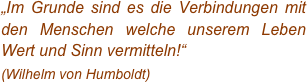 „Im Grunde sind es die Verbindungen mit den Menschen welche unserem Leben Wert und Sinn vermitteln!“
(Wilhelm von Humboldt)