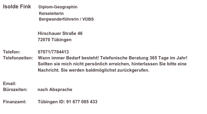 Isolde Fink     Diplom-Geographin
                               Reiseleiterin                                Bergwanderführerin / VDBS
                            
                            Hirschauer Straße 46                             72070 Tübingen  Telefon:              07071/7784413 Telefonzeiten:    Wann immer Bedarf besteht! Telefonische Beratung 365 Tage im Jahr!                             Sollten sie mich nicht persönlich erreichen, hinterlassen Sie bitte eine                             Nachricht. Sie werden baldmöglichst zurückgerufen.
   
Email:                 info@bergfink-reisen.eu
Bürozeiten:        nach Absprache 

Finanzamt:         Tübingen ID: 91 677 085 433
