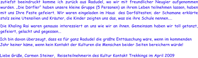 zutiefst beeindruckt komme ich zurück aus Radudel, wo wir mit freundlicher Neugier aufgenommen wurden. „Die Dörfler“ haben unsere kleine Gruppe (5 Personen) an ihrem Leben teilnehmen lassen, haben mit uns Ihre Feste gefeiert. Wir waren eingeladen im Haus  des Dorfältesten; der Schamane erklärte stolz seine Utensilien und Kräuter, die Kinder zeigten uns das, was sie ihre Schule nennen....
Die Khaling Rai waren genauso interessiert an uns wie wir an ihnen. Gemeinsam haben wir toll getanzt, gefeiert, gelacht und gegessen...
Ich bin davon überzeugt, dass es für ganz Radudel die größte Enttäuschung wäre, wenn im kommenden Jahr keiner käme, wenn kein Kontakt der Kulturen die Menschen beider Seiten bereichern würde!
 
Liebe Grüße, Carmen Steiner,  Reiseteilnehmerin des Kultur Kontakt Trekkings im April 2009

