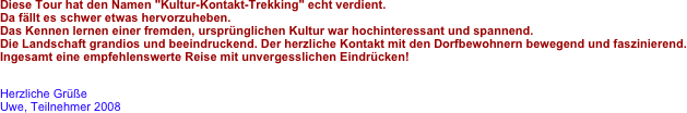 Diese Tour hat den Namen "Kultur-Kontakt-Trekking" echt verdient.
Da fällt es schwer etwas hervorzuheben.
Das Kennen lernen einer fremden, ursprünglichen Kultur war hochinteressant und spannend.
Die Landschaft grandios und beeindruckend. Der herzliche Kontakt mit den Dorfbewohnern bewegend und faszinierend.
Ingesamt eine empfehlenswerte Reise mit unvergesslichen Eindrücken!
 
Herzliche Grüße
Uwe, Teilnehmer 2008