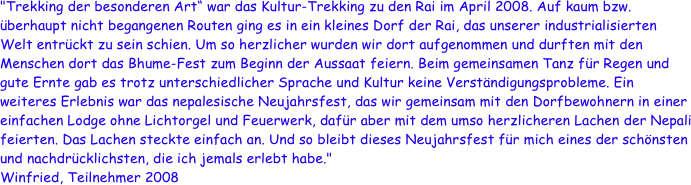 "Trekking der besonderen Art“ war das Kultur-Trekking zu den Rai im April 2008. Auf kaum bzw. überhaupt nicht begangenen Routen ging es in ein kleines Dorf der Rai, das unserer industrialisierten Welt entrückt zu sein schien. Um so herzlicher wurden wir dort aufgenommen und durften mit den Menschen dort das Bhume-Fest zum Beginn der Aussaat feiern. Beim gemeinsamen Tanz für Regen und gute Ernte gab es trotz unterschiedlicher Sprache und Kultur keine Verständigungsprobleme. Ein weiteres Erlebnis war das nepalesische Neujahrsfest, das wir gemeinsam mit den Dorfbewohnern in einer einfachen Lodge ohne Lichtorgel und Feuerwerk, dafür aber mit dem umso herzlicheren Lachen der Nepali feierten. Das Lachen steckte einfach an. Und so bleibt dieses Neujahrsfest für mich eines der schönsten und nachdrücklichsten, die ich jemals erlebt habe."
Winfried, Teilnehmer 2008

