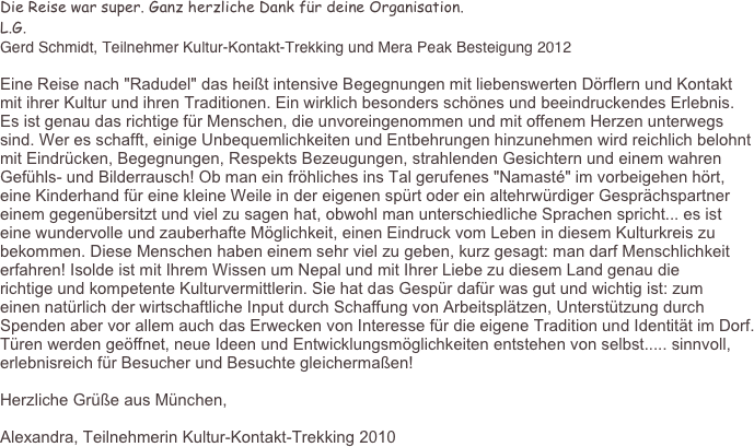 Die Reise war super. Ganz herzliche Dank für deine Organisation.
L.G.
Gerd Schmidt, Teilnehmer Kultur-Kontakt-Trekking und Mera Peak Besteigung 2012

Eine Reise nach "Radudel" das heißt intensive Begegnungen mit liebenswerten Dörflern und Kontakt mit ihrer Kultur und ihren Traditionen. Ein wirklich besonders schönes und beeindruckendes Erlebnis. Es ist genau das richtige für Menschen, die unvoreingenommen und mit offenem Herzen unterwegs sind. Wer es schafft, einige Unbequemlichkeiten und Entbehrungen hinzunehmen wird reichlich belohnt mit Eindrücken, Begegnungen, Respekts Bezeugungen, strahlenden Gesichtern und einem wahren Gefühls- und Bilderrausch! Ob man ein fröhliches ins Tal gerufenes "Namasté" im vorbeigehen hört, eine Kinderhand für eine kleine Weile in der eigenen spürt oder ein altehrwürdiger Gesprächspartner einem gegenübersitzt und viel zu sagen hat, obwohl man unterschiedliche Sprachen spricht... es ist eine wundervolle und zauberhafte Möglichkeit, einen Eindruck vom Leben in diesem Kulturkreis zu bekommen. Diese Menschen haben einem sehr viel zu geben, kurz gesagt: man darf Menschlichkeit erfahren! Isolde ist mit Ihrem Wissen um Nepal und mit Ihrer Liebe zu diesem Land genau die richtige und kompetente Kulturvermittlerin. Sie hat das Gespür dafür was gut und wichtig ist: zum einen natürlich der wirtschaftliche Input durch Schaffung von Arbeitsplätzen, Unterstützung durch Spenden aber vor allem auch das Erwecken von Interesse für die eigene Tradition und Identität im Dorf. Türen werden geöffnet, neue Ideen und Entwicklungsmöglichkeiten entstehen von selbst..... sinnvoll, erlebnisreich für Besucher und Besuchte gleichermaßen!

Herzliche Grüße aus München, Alexandra, Teilnehmerin Kultur-Kontakt-Trekking 2010                                      