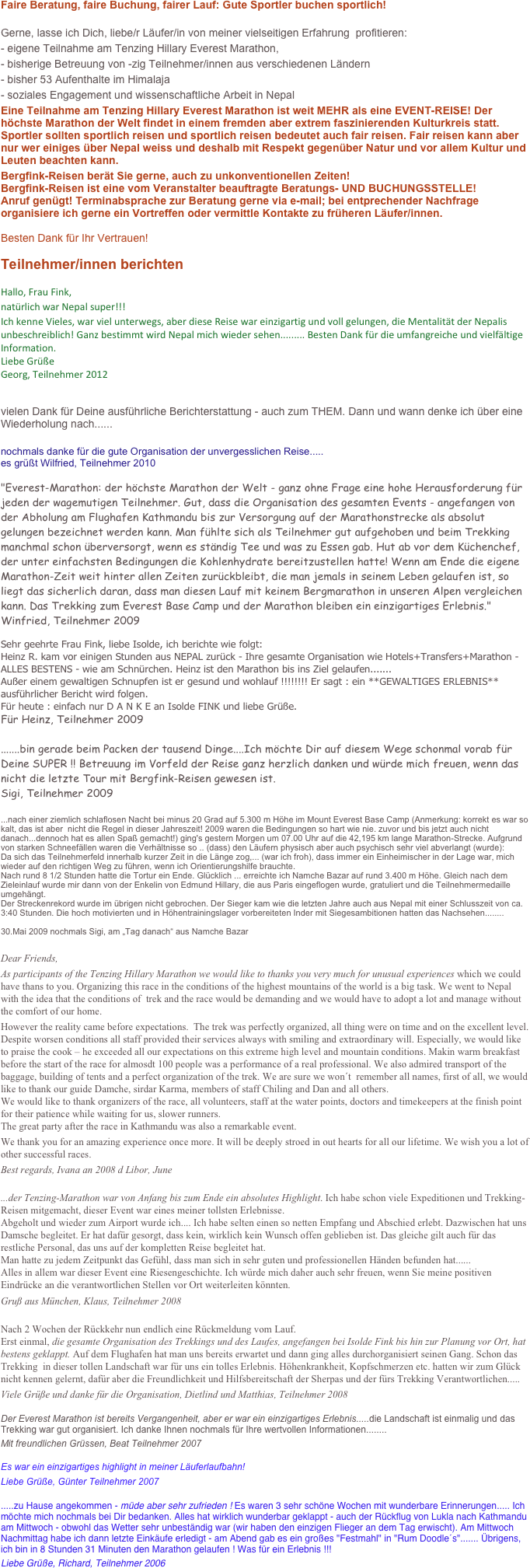Faire Beratung, faire Buchung, fairer Lauf: Gute Sportler buchen sportlich!

Gerne, lasse ich Dich, liebe/r Läufer/in von meiner vielseitigen Erfahrung  profitieren:
- eigene Teilnahme am Tenzing Hillary Everest Marathon,
- bisherige Betreuung von -zig Teilnehmer/innen aus verschiedenen Ländern
- bisher 53 Aufenthalte im Himalaja
- soziales Engagement und wissenschaftliche Arbeit in Nepal 
Eine Teilnahme am Tenzing Hillary Everest Marathon ist weit MEHR als eine EVENT-REISE! Der höchste Marathon der Welt findet in einem fremden aber extrem faszinierenden Kulturkreis statt. Sportler sollten sportlich reisen und sportlich reisen bedeutet auch fair reisen. Fair reisen kann aber nur wer einiges über Nepal weiss und deshalb mit Respekt gegenüber Natur und vor allem Kultur und Leuten beachten kann.
Bergfink-Reisen berät Sie gerne, auch zu unkonventionellen Zeiten!
Bergfink-Reisen ist eine vom Veranstalter beauftragte Beratungs- UND BUCHUNGSSTELLE! Anruf genügt! Terminabsprache zur Beratung gerne via e-mail; bei entprechender Nachfrage organisiere ich gerne ein Vortreffen oder vermittle Kontakte zu früheren Läufer/innen.

Besten Dank für Ihr Vertrauen!

Teilnehmer/innen berichten

Hallo, Frau Fink,
natürlich war Nepal super!!!
Ich kenne Vieles, war viel unterwegs, aber diese Reise war einzigartig und voll gelungen, die Mentalität der Nepalis unbeschreiblich! Ganz bestimmt wird Nepal mich wieder sehen......... Besten Dank für die umfangreiche und vielfältige Information. 
Liebe Grüße
Georg, Teilnehmer 2012


vielen Dank für Deine ausführliche Berichterstattung - auch zum THEM. Dann und wann denke ich über eine Wiederholung nach...... 

nochmals danke für die gute Organisation der unvergesslichen Reise.....
es grüßt Wilfried, Teilnehmer 2010

"Everest-Marathon: der höchste Marathon der Welt - ganz ohne Frage eine hohe Herausforderung für jeden der wagemutigen Teilnehmer. Gut, dass die Organisation des gesamten Events - angefangen von der Abholung am Flughafen Kathmandu bis zur Versorgung auf der Marathonstrecke als absolut gelungen bezeichnet werden kann. Man fühlte sich als Teilnehmer gut aufgehoben und beim Trekking manchmal schon überversorgt, wenn es ständig Tee und was zu Essen gab. Hut ab vor dem Küchenchef, der unter einfachsten Bedingungen die Kohlenhydrate bereitzustellen hatte! Wenn am Ende die eigene Marathon-Zeit weit hinter allen Zeiten zurückbleibt, die man jemals in seinem Leben gelaufen ist, so liegt das sicherlich daran, dass man diesen Lauf mit keinem Bergmarathon in unseren Alpen vergleichen kann. Das Trekking zum Everest Base Camp und der Marathon bleiben ein einzigartiges Erlebnis."
Winfried, Teilnehmer 2009

Sehr geehrte Frau Fink, liebe Isolde, ich berichte wie folgt:
Heinz R. kam vor einigen Stunden aus NEPAL zurück - Ihre gesamte Organisation wie Hotels+Transfers+Marathon - ALLES BESTENS - wie am Schnürchen. Heinz ist den Marathon bis ins Ziel gelaufen.......
Außer einem gewaltigen Schnupfen ist er gesund und wohlauf !!!!!!!! Er sagt : ein **GEWALTIGES ERLEBNIS** ausführlicher Bericht wird folgen.
Für heute : einfach nur D A N K E an Isolde FINK und liebe Grüße.
Für Heinz, Teilnehmer 2009

.......bin gerade beim Packen der tausend Dinge....Ich möchte Dir auf diesem Wege schonmal vorab für Deine SUPER !! Betreuung im Vorfeld der Reise ganz herzlich danken und würde mich freuen, wenn das nicht die letzte Tour mit Bergfink-Reisen gewesen ist.
Sigi, Teilnehmer 2009

...nach einer ziemlich schlaflosen Nacht bei minus 20 Grad auf 5.300 m Höhe im Mount Everest Base Camp (Anmerkung: korrekt es war so kalt, das ist aber  nicht die Regel in dieser Jahreszeit! 2009 waren die Bedingungen so hart wie nie. zuvor und bis jetzt auch nicht danach...dennoch hat es allen Spaß gemacht!) ging's gestern Morgen um 07.00 Uhr auf die 42,195 km lange Marathon-Strecke. Aufgrund von starken Schneefällen waren die Verhältnisse so .. (dass) den Läufern physisch aber auch psychisch sehr viel abverlangt (wurde):
Da sich das Teilnehmerfeld innerhalb kurzer Zeit in die Länge zog,... (war ich froh), dass immer ein Einheimischer in der Lage war, mich wieder auf den richtigen Weg zu führen, wenn ich Orientierungshilfe brauchte.
Nach rund 8 1/2 Stunden hatte die Tortur ein Ende. Glücklich ... erreichte ich Namche Bazar auf rund 3.400 m Höhe. Gleich nach dem Zieleinlauf wurde mir dann von der Enkelin von Edmund Hillary, die aus Paris eingeflogen wurde, gratuliert und die Teilnehmermedaille umgehängt.
Der Streckenrekord wurde im übrigen nicht gebrochen. Der Sieger kam wie die letzten Jahre auch aus Nepal mit einer Schlusszeit von ca. 3:40 Stunden. Die hoch motivierten und in Höhentrainingslager vorbereiteten Inder mit Siegesambitionen hatten das Nachsehen........

30.Mai 2009 nochmals Sigi, am „Tag danach“ aus Namche Bazar

Dear Friends,As participants of the Tenzing Hillary Marathon we would like to thanks you very much for unusual experiences which we could have thans to you. Organizing this race in the conditions of the highest mountains of the world is a big task. We went to Nepal with the idea that the conditions of  trek and the race would be demanding and we would have to adopt a lot and manage without the comfort of our home.However the reality came before expectations.  The trek was perfectly organized, all thing were on time and on the excellent level. Despite worsen conditions all staff provided their services always with smiling and extraordinary will. Especially, we would like to praise the cook – he exceeded all our expectations on this extreme high level and mountain conditions. Makin warm breakfast before the start of the race for almosdt 100 people was a performance of a real professional. We also admired transport of the baggage, building of tents and a perfect organization of the trek. We are sure we won´t  remember all names, first of all, we would like to thank our guide Damche, sirdar Karma, members of staff Chiling and Dan and all others. We would like to thank organizers of the race, all volunteers, staff at the water points, doctors and timekeepers at the finish point for their patience while waiting for us, slower runners. The great party after the race in Kathmandu was also a remarkable event.We thank you for an amazing experience once more. It will be deeply stroed in out hearts for all our lifetime. We wish you a lot of other successful races.Best regards, Ivana an 2008 d Libor, June
...der Tenzing-Marathon war von Anfang bis zum Ende ein absolutes Highlight. Ich habe schon viele Expeditionen und Trekking-Reisen mitgemacht, dieser Event war eines meiner tollsten Erlebnisse.  Abgeholt und wieder zum Airport wurde ich.... Ich habe selten einen so netten Empfang und Abschied erlebt. Dazwischen hat uns Damsche begleitet. Er hat dafür gesorgt, dass kein, wirklich kein Wunsch offen geblieben ist. Das gleiche gilt auch für das restliche Personal, das uns auf der kompletten Reise begleitet hat.Man hatte zu jedem Zeitpunkt das Gefühl, dass man sich in sehr guten und professionellen Händen befunden hat......Alles in allem war dieser Event eine Riesengeschichte. Ich würde mich daher auch sehr freuen, wenn Sie meine positiven Eindrücke an die verantwortlichen Stellen vor Ort weiterleiten könnten.Gruß aus München, Klaus, Teilnehmer 2008
Nach 2 Wochen der Rückkehr nun endlich eine Rückmeldung vom Lauf.Erst einmal, die gesamte Organisation des Trekkings und des Laufes, angefangen bei Isolde Fink bis hin zur Planung vor Ort, hat bestens geklappt. Auf dem Flughafen hat man uns bereits erwartet und dann ging alles durchorganisiert seinen Gang. Schon das Trekking  in dieser tollen Landschaft war für uns ein tolles Erlebnis. Höhenkrankheit, Kopfschmerzen etc. hatten wir zum Glück nicht kennen gelernt, dafür aber die Freundlichkeit und Hilfsbereitschaft der Sherpas und der fürs Trekking Verantwortlichen.....
Viele Grüße und danke für die Organisation, Dietlind und Matthias, Teilnehmer 2008
Der Everest Marathon ist bereits Vergangenheit, aber er war ein einzigartiges Erlebnis.....die Landschaft ist einmalig und das Trekking war gut organisiert. Ich danke Ihnen nochmals für Ihre wertvollen Informationen........
Mit freundlichen Grüssen, Beat Teilnehmer 2007
Es war ein einzigartiges highlight in meiner Läuferlaufbahn!
Liebe Grüße, Günter Teilnehmer 2007
.....zu Hause angekommen - müde aber sehr zufrieden ! Es waren 3 sehr schöne Wochen mit wunderbare Erinnerungen..... Ich möchte mich nochmals bei Dir bedanken. Alles hat wirklich wunderbar geklappt - auch der Rückflug von Lukla nach Kathmandu am Mittwoch - obwohl das Wetter sehr unbeständig war (wir haben den einzigen Flieger an dem Tag erwischt). Am Mittwoch Nachmittag habe ich dann letzte Einkäufe erledigt - am Abend gab es ein großes "Festmahl" in "Rum Doodle´s"....... Übrigens, ich bin in 8 Stunden 31 Minuten den Marathon gelaufen ! Was für ein Erlebnis !!!
Liebe Grüße, Richard, Teilnehmer 2006